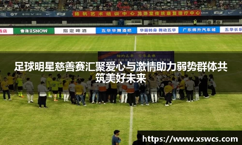 足球明星慈善赛汇聚爱心与激情助力弱势群体共筑美好未来